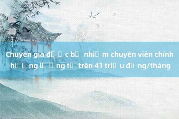 Chuyên gia được bổ nhiệm chuyên viên chính hưởng lương từ trên 41 triệu đồng/tháng