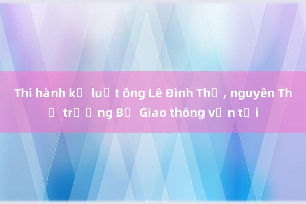 Thi hành kỷ luật ông Lê Đình Thọ， nguyên Thứ trưởng Bộ Giao thông vận tải