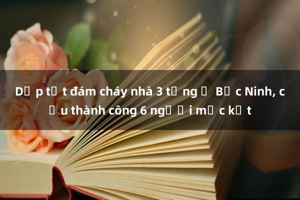 Dập tắt đám cháy nhà 3 tầng ở Bắc Ninh， cứu thành công 6 người mắc kẹt